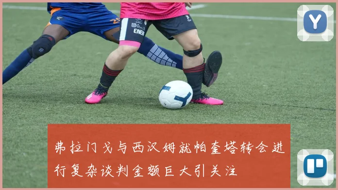 弗拉门戈与西汉姆就帕奎塔转会进行复杂谈判金额巨大引关注