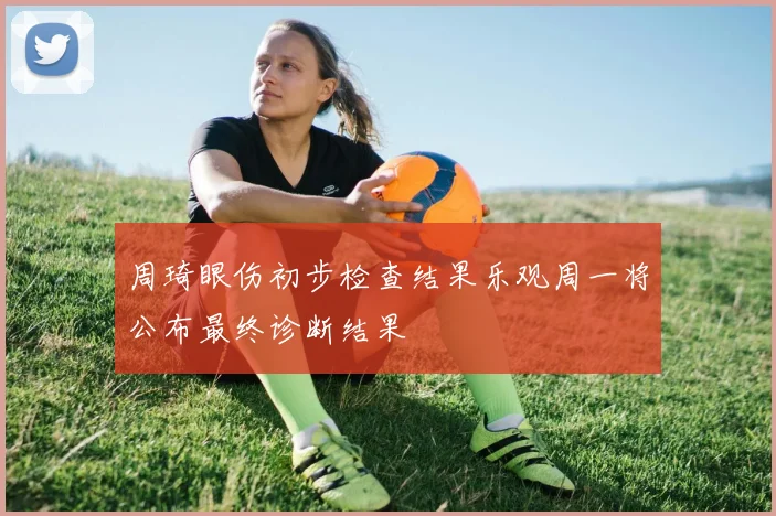 周琦眼伤初步检查结果乐观周一将公布最终诊断结果