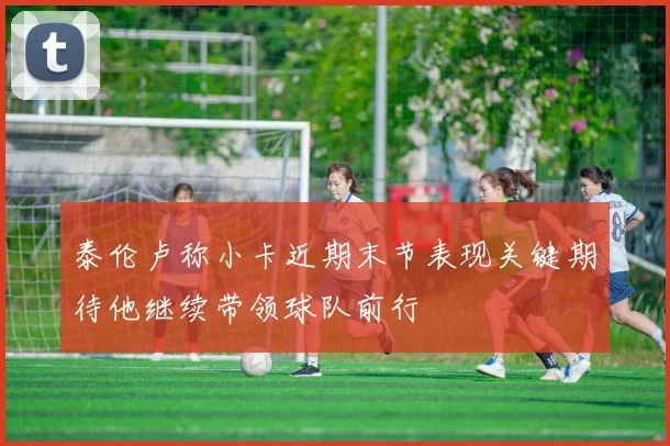 泰伦卢称小卡近期末节表现关键期待他继续带领球队前行