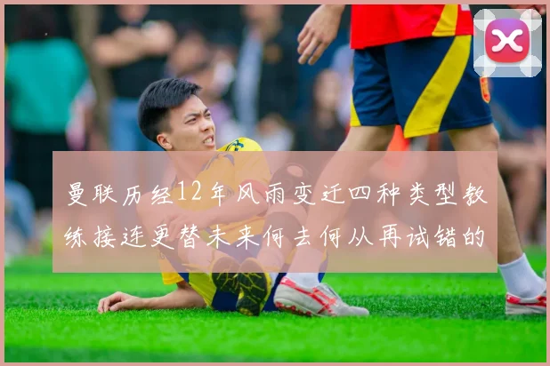 曼联历经12年风雨变迁四种类型教练接连更替未来何去何从再试错的空间有多少