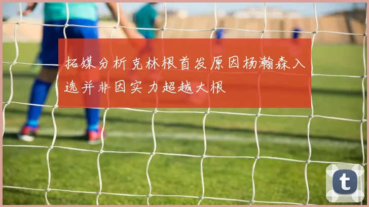 拓媒分析克林根首发原因杨瀚森入选并非因实力超越大根