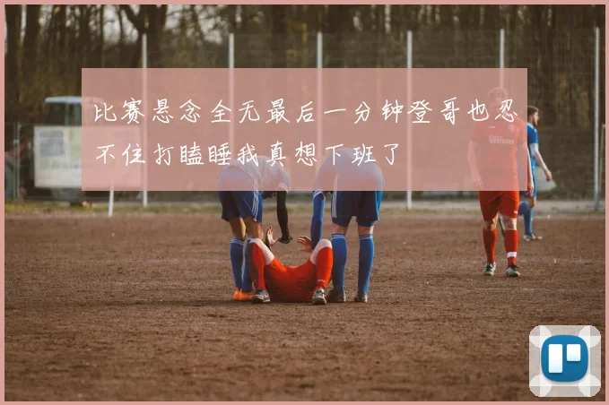 比赛悬念全无最后一分钟登哥也忍不住打瞌睡我真想下班了